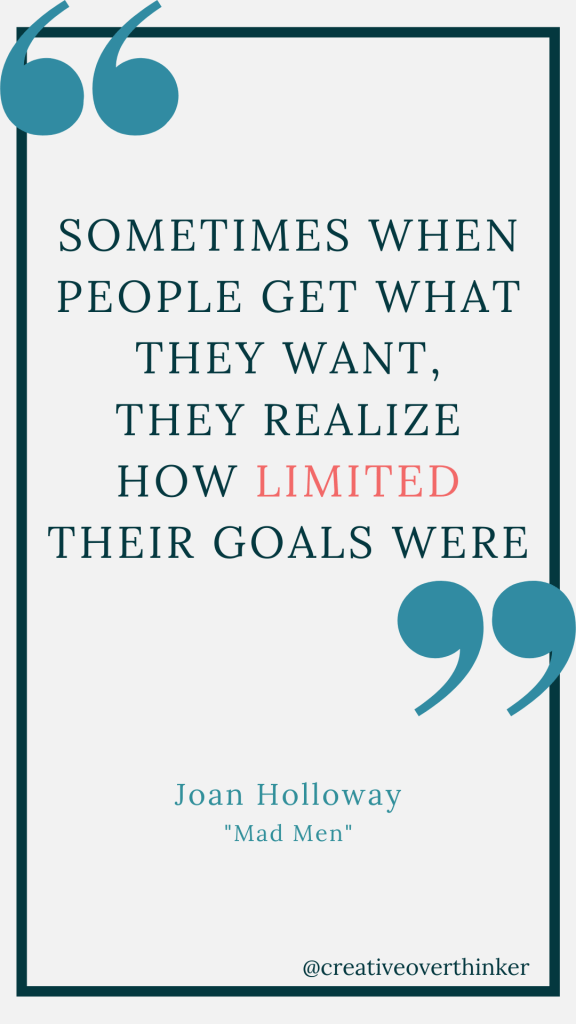 Sometimes when people get what they want, they realize how limited their goals were. A quote by Joan Holloway from the show "Mad Men"